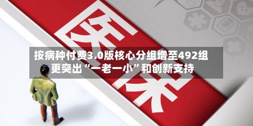 按病种付费3.0版核心分组增至492组 更突出“一老一小”和创新支持-第2张图片