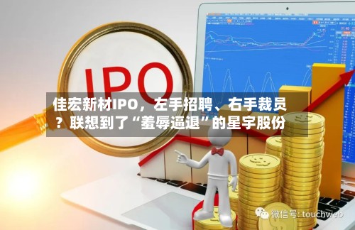 佳宏新材IPO	，左手招聘、右手裁员？联想到了“羞辱逼退”的星宇股份-第3张图片